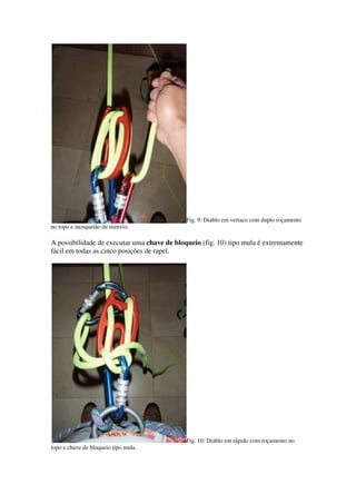 Fig. 9: Diablo em vertaco com duplo roçamento
no topo e mosquetão de reenvio.

A possibilidade de executar uma chave de bloqueio (fig. 10) tipo mula é extremamente
fácil em todas as cinco posições de rapel.




                                             Fig. 10: Diablo em rápido com roçamento no
topo e chave de bloqueio tipo mula.
 