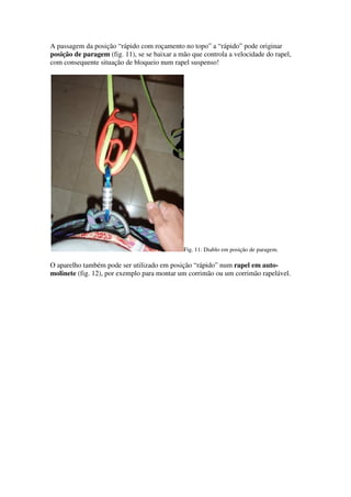 A passagem da posição “rápido com roçamento no topo” a “rápido” pode originar
posição de paragem (fig. 11), se se baixar a mão que controla a velocidade do rapel,
com consequente situação de bloqueio num rapel suspenso!




                                              Fig. 11: Diablo em posição de paragem.

O aparelho também pode ser utilizado em posição “rápido” num rapel em auto-
molinete (fig. 12), por exemplo para montar um corrimão ou um corrimão rapelável.
 