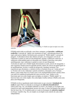Fig. 13: Diablo em rapel em duplo com cordas
separadas.

O Diablo pode ainda ser utilizado, com claras vantagens, em inversões e subida por
corda fixa. A posição de “rápido com roçamento no topo”, utilizada para descer em
rapel, pode passar rápida e facilmente para a posição de “Diablo rápido” e posição de
paragem. A alternância destas duas últimas posições, em conjugação com um nó
valdostano (e pedal) ou outro nó auto-bloqueante, permite a subida por corda fixa. A
subida por corda também pode ser efectuada com o Diablo a funcionar como placa
autobloqueante, mais valdostano (e pedal) ou outro nó auto-bloqueante.
A descida em rapel com o Diablo ligado directamente ao arnês, através de mosquetão, e
auto-segurança situada acima do aparelho permite, depois de colocar um pedal ligado ao
nó autobloqueante, inverter o sentido de progressão a qualquer momento. Nas
experiências que efectuámos, o método revelou-se bastante eficaz em “cordas grossas”
(> 10 mm) com os nós valdostano e prusik assimétrico, efectuados com a Vulcano
(Beal), e para cordas finas (8 a 9 mm) com os nós machard bidireccional e prusik, feitos
com anéis de cordeleta de poliamida de 6 mm ou kevlar 5 mm. Ambos os nós
funcionam quer em corda simples quer em dupla, no entanto o “Diablo rápido” só
funciona bem com corda simples. Em corda dupla é melhor utilizar o Diablo como uma
placa auto-bloqueante.

O Diablo revela-se igualmente muito interessante no que concerne à instalação da
corda de rapel. Pode ser utilizado na montagem de cabeceira desembraiável
(débrayable) (fig. 14), com Diablo embutido (en butée), em simples ou em duplo com
controlo de cada corda independente mesmo sob carga. A chave de bloqueio tipo mula é
fácil de fazer (fig. 15). E também pode ser usado na montagem de cabeceira regulável
(technique réglable) (fig. 16), em simples ou em duplo (com controlo de cada corda
independente).
 