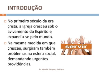 INTRODUÇÃO
Pr. Moisés Sampaio de Paula
10
 No primeiro século da era
cristã, a Igreja cresceu sob o
avivamento do Espírito e
expandiu-se pelo mundo.
 Na mesma medida em que
cresceu, surgiram também
problemas na esfera social,
demandando urgentes
providências.
 