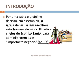 INTRODUÇÃO
Pr. Moisés Sampaio de Paula
11
 Por uma sábia e unânime
decisão, em assembleia, a
igreja de Jerusalém escolheu
sete homens de moral ilibada e
cheios do Espírito Santo, para
administrarem esse
"importante negócio" (At 6.3).
 
