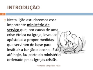 INTRODUÇÃO
Pr. Moisés Sampaio de Paula
12
 Nesta lição estudaremos esse
importante ministério de
serviço que, por causa de uma
crise étnica na igreja, levou os
apóstolos a propor medidas
que serviram de base para
instituir a função diaconal. Esta,
até hoje, faz parte do ministério
ordenado pelas igrejas cristãs.
 