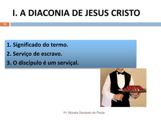 I. A DIACONIA DE JESUS CRISTO
Pr. Moisés Sampaio de Paula
13
1. Significado do termo.
2. Serviço de escravo.
3. O discípulo é um serviçal.
 