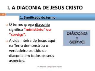 I. A DIACONIA DE JESUS CRISTO
Pr. Moisés Sampaio de Paula
14
 O termo grego diaconia
significa "ministério" ou
"serviço".
 A vida inteira de Jesus aqui
na Terra demonstrou o
verdadeiro sentido da
diaconia em todos os seus
aspectos.
1. Significado do termo
 
