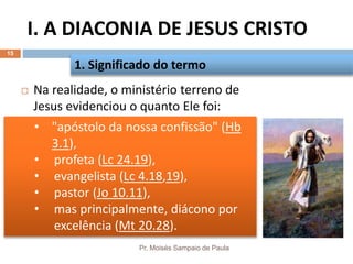 I. A DIACONIA DE JESUS CRISTO
Pr. Moisés Sampaio de Paula
15
 Na realidade, o ministério terreno de
Jesus evidenciou o quanto Ele foi:
1. Significado do termo
• "apóstolo da nossa confissão" (Hb
3.1),
• profeta (Lc 24.19),
• evangelista (Lc 4.18,19),
• pastor (Jo 10.11),
• mas principalmente, diácono por
excelência (Mt 20.28).
 