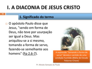 I. A DIACONIA DE JESUS CRISTO
Pr. Moisés Sampaio de Paula
16
 O apóstolo Paulo disse que
Jesus, "sendo em forma de
Deus, não teve por usurpação
ser igual a Deus. Mas
aniquilou-se a si mesmo,
tomando a forma de servo,
fazendo-se semelhante aos
homens" (Fp 2.6-7).
1. Significado do termo
A expressão "tomando a forma de
servo" denota o sentido de uma
condição humilde.(Bíblia de Estudo
Palavras-Chave)
 