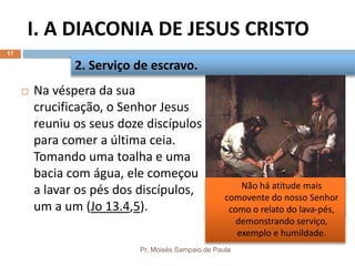 I. A DIACONIA DE JESUS CRISTO
Pr. Moisés Sampaio de Paula
17
 Na véspera da sua
crucificação, o Senhor Jesus
reuniu os seus doze discípulos
para comer a última ceia.
Tomando uma toalha e uma
bacia com água, ele começou
a lavar os pés dos discípulos,
um a um (Jo 13.4,5).
2. Serviço de escravo.
 Não há atitude mais
comovente do nosso Senhor
como o relato do lava-pés,
demonstrando serviço,
exemplo e humildade.
 