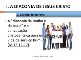 I. A DIACONIA DE JESUS CRISTO
Pr. Moisés Sampaio de Paula
18
 A "diaconia da toalha e
da bacia" é a
convocação
cristocêntrica para uma
vida de serviço humilde
(Jo 13.12-17).
2. Serviço de escravo.
 