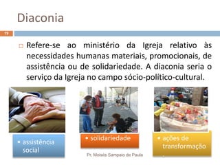 Diaconia
Pr. Moisés Sampaio de Paula
19
 Refere-se ao ministério da Igreja relativo às
necessidades humanas materiais, promocionais, de
assistência ou de solidariedade. A diaconia seria o
serviço da Igreja no campo sócio-político-cultural.
• assistência
social
• solidariedade • ações de
transformação
.
 