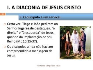 I. A DIACONIA DE JESUS CRISTO
Pr. Moisés Sampaio de Paula
20
 Certa vez, Tiago e João pediram ao
Senhor lugares de destaques, "à
direita" e "à esquerda" de Jesus,
quando da implantação do seu
Reino (Mc 10.35-37).
 Os discípulos ainda não haviam
compreendido a mensagem de
Jesus.
3. O discípulo é um serviçal.
 