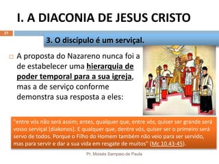 "entre vós não será assim; antes, qualquer que, entre vós, quiser ser grande será
vosso serviçal [diakonos]. E qualquer que, dentre vós, quiser ser o primeiro será
servo de todos. Porque o Filho do Homem também não veio para ser servido,
mas para servir e dar a sua vida em resgate de muitos" (Mc 10.43-45).
I. A DIACONIA DE JESUS CRISTO
Pr. Moisés Sampaio de Paula
21
 A proposta do Nazareno nunca foi a
de estabelecer uma hierarquia de
poder temporal para a sua igreja,
mas a de serviço conforme
demonstra sua resposta a eles:
3. O discípulo é um serviçal.
 
