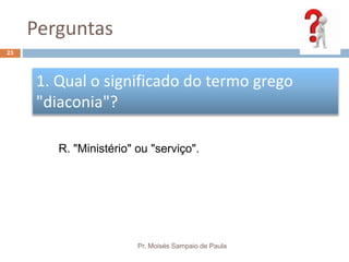 Perguntas
Pr. Moisés Sampaio de Paula
23
1. Qual o significado do termo grego
"diaconia"?
R. "Ministério" ou "serviço".
 