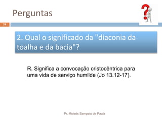 Perguntas
Pr. Moisés Sampaio de Paula
24
2. Qual o significado da "diaconia da
toalha e da bacia"?
R. Significa a convocação cristocêntrica para
uma vida de serviço humilde (Jo 13.12-17).
 