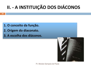 II. - A INSTITUIÇÃO DOS DIÁCONOS
Pr. Moisés Sampaio de Paula
25
1. O conceito da função.
2. Origem do diaconato.
3. A escolha dos diáconos.
 