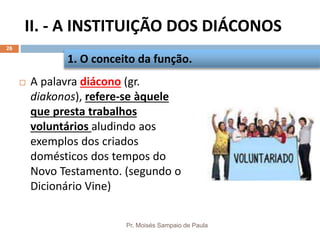 II. - A INSTITUIÇÃO DOS DIÁCONOS
Pr. Moisés Sampaio de Paula
26
 A palavra diácono (gr.
diakonos), refere-se àquele
que presta trabalhos
voluntários aludindo aos
exemplos dos criados
domésticos dos tempos do
Novo Testamento. (segundo o
Dicionário Vine)
1. O conceito da função.
 