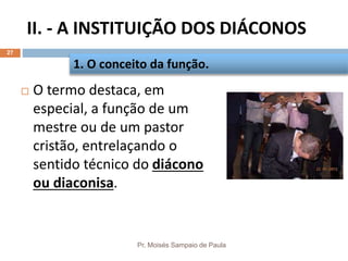 II. - A INSTITUIÇÃO DOS DIÁCONOS
Pr. Moisés Sampaio de Paula
27
 O termo destaca, em
especial, a função de um
mestre ou de um pastor
cristão, entrelaçando o
sentido técnico do diácono
ou diaconisa.
1. O conceito da função.
 