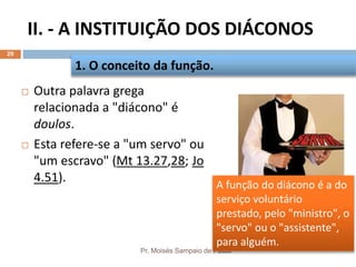 II. - A INSTITUIÇÃO DOS DIÁCONOS
Pr. Moisés Sampaio de Paula
29
 Outra palavra grega
relacionada a "diácono" é
doulos.
 Esta refere-se a "um servo" ou
"um escravo" (Mt 13.27,28; Jo
4.51).
1. O conceito da função.
A função do diácono é a do
serviço voluntário
prestado, pelo "ministro", o
"servo" ou o "assistente",
para alguém.
 
