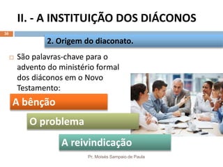 II. - A INSTITUIÇÃO DOS DIÁCONOS
Pr. Moisés Sampaio de Paula
30
 São palavras-chave para o
advento do ministério formal
dos diáconos em o Novo
Testamento:
2. Origem do diaconato.
A bênção
A reivindicação
O problema
 