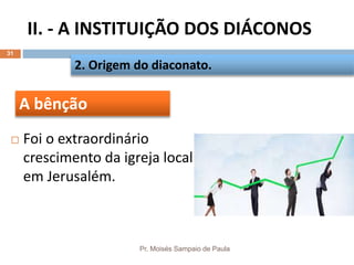 II. - A INSTITUIÇÃO DOS DIÁCONOS
Pr. Moisés Sampaio de Paula
31
 Foi o extraordinário
crescimento da igreja local
em Jerusalém.
2. Origem do diaconato.
A bênção
 