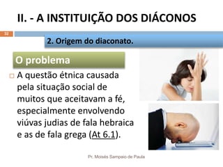 II. - A INSTITUIÇÃO DOS DIÁCONOS
Pr. Moisés Sampaio de Paula
32
 A questão étnica causada
pela situação social de
muitos que aceitavam a fé,
especialmente envolvendo
viúvas judias de fala hebraica
e as de fala grega (At 6.1).
2. Origem do diaconato.
O problema
 