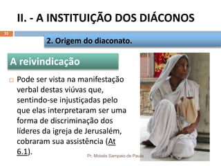 II. - A INSTITUIÇÃO DOS DIÁCONOS
Pr. Moisés Sampaio de Paula
33
 Pode ser vista na manifestação
verbal destas viúvas que,
sentindo-se injustiçadas pelo
que elas interpretaram ser uma
forma de discriminação dos
líderes da igreja de Jerusalém,
cobraram sua assistência (At
6.1).
2. Origem do diaconato.
A reivindicação
 