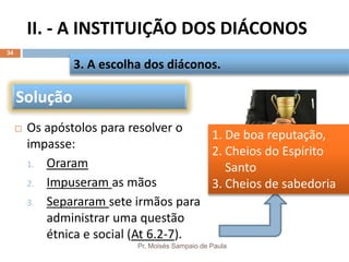 II. - A INSTITUIÇÃO DOS DIÁCONOS
Pr. Moisés Sampaio de Paula
34
 Os apóstolos para resolver o
impasse:
1. Oraram
2. Impuseram as mãos
3. Separaram sete irmãos para
administrar uma questão
étnica e social (At 6.2-7).
3. A escolha dos diáconos.
Solução
1. De boa reputação,
2. Cheios do Espírito
Santo
3. Cheios de sabedoria
 