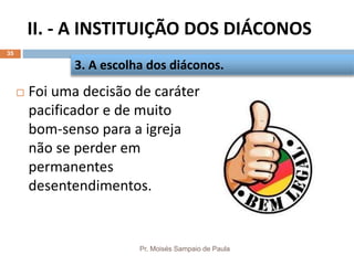 II. - A INSTITUIÇÃO DOS DIÁCONOS
Pr. Moisés Sampaio de Paula
35
 Foi uma decisão de caráter
pacificador e de muito
bom-senso para a igreja
não se perder em
permanentes
desentendimentos.
3. A escolha dos diáconos.
 