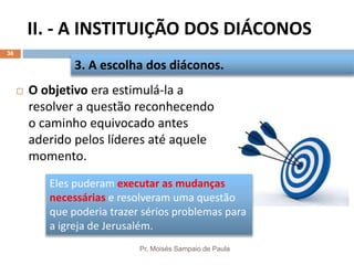 II. - A INSTITUIÇÃO DOS DIÁCONOS
Pr. Moisés Sampaio de Paula
36
 O objetivo era estimulá-la a
resolver a questão reconhecendo
o caminho equivocado antes
aderido pelos líderes até aquele
momento.
3. A escolha dos diáconos.
Eles puderam executar as mudanças
necessárias e resolveram uma questão
que poderia trazer sérios problemas para
a igreja de Jerusalém.
 