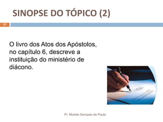 SINOPSE DO TÓPICO (2)
Pr. Moisés Sampaio de Paula
37
O livro dos Atos dos Apóstolos,
no capítulo 6, descreve a
instituição do ministério de
diácono.
 