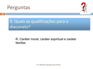 Perguntas
Pr. Moisés Sampaio de Paula
38
3. Quais as qualificações para o
diaconato?
R. Caráter moral, caráter espiritual e caráter
familiar.
 