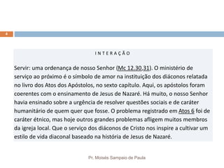 Pr. Moisés Sampaio de Paula
4
I N T E R A Ç Ã O
Servir: uma ordenança de nosso Senhor (Mc 12.30,31). O ministério de
serviço ao próximo é o símbolo de amor na instituição dos diáconos relatada
no livro dos Atos dos Apóstolos, no sexto capítulo. Aqui, os apóstolos foram
coerentes com o ensinamento de Jesus de Nazaré. Há muito, o nosso Senhor
havia ensinado sobre a urgência de resolver questões sociais e de caráter
humanitário de quem quer que fosse. O problema registrado em Atos 6 foi de
caráter étnico, mas hoje outros grandes problemas afligem muitos membros
da igreja local. Que o serviço dos diáconos de Cristo nos inspire a cultivar um
estilo de vida diaconal baseado na história de Jesus de Nazaré.
 