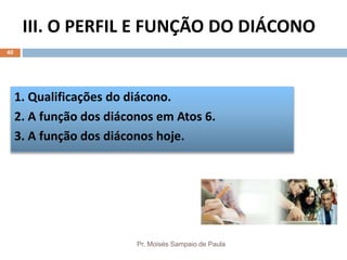 III. O PERFIL E FUNÇÃO DO DIÁCONO
Pr. Moisés Sampaio de Paula
40
1. Qualificações do diácono.
2. A função dos diáconos em Atos 6.
3. A função dos diáconos hoje.
 