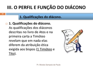 III. O PERFIL E FUNÇÃO DO DIÁCONO
Pr. Moisés Sampaio de Paula
41
 1. Qualificações do diácono.
As qualificações dos diáconos
descritas no livro de Atos e na
primeira carta a Timóteo
revelam que em nada elas
diferem da atribuição ética
exigida aos bispos (1 Timóteo e
Tito).
1. Qualificações do diácono.
 