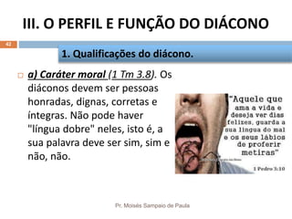 III. O PERFIL E FUNÇÃO DO DIÁCONO
Pr. Moisés Sampaio de Paula
42
 a) Caráter moral (1 Tm 3.8). Os
diáconos devem ser pessoas
honradas, dignas, corretas e
íntegras. Não pode haver
"língua dobre" neles, isto é, a
sua palavra deve ser sim, sim e
não, não.
1. Qualificações do diácono.
 