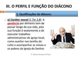 III. O PERFIL E FUNÇÃO DO DIÁCONO
Pr. Moisés Sampaio de Paula
43
 a) Caráter moral (1 Tm 3.8). A
ganância por dinheiro tem de
passar longe da sua vida, pois
sua função é exatamente a de
executar trabalhos
administrativos da igreja local,
como auxiliar nas tarefas do
culto e acompanhar as viúvas e
os pobres da Igreja do Senhor.
1. Qualificações do diácono.
 