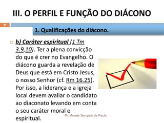 III. O PERFIL E FUNÇÃO DO DIÁCONO
Pr. Moisés Sampaio de Paula
44
 b) Caráter espiritual (1 Tm
3.9,10). Ter a plena convicção
do que é crer no Evangelho. O
diácono guarda a revelação de
Deus que está em Cristo Jesus,
o nosso Senhor (cf. Rm 16.25).
Por isso, a liderança e a igreja
local devem avaliar o candidato
ao diaconato levando em conta
o seu caráter moral e
espiritual.
1. Qualificações do diácono.
 