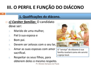 III. O PERFIL E FUNÇÃO DO DIÁCONO
Pr. Moisés Sampaio de Paula
45
 c) Caráter familiar. O candidato
deve ser:
1. Marido de uma mulher,
2. Fiel à sua esposa e
3. Bom pai.
4. Devem ser zelosos com o seu lar,
5. Amar as suas esposas com amor
sacrifical.
6. Respeitar os seus filhos, para
obterem deles o mesmo respeito.
1. Qualificações do diácono.
O "serviço" do diácono à sua
família revelará como ele servirá
a igreja local.
 