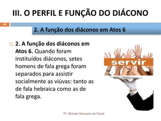 III. O PERFIL E FUNÇÃO DO DIÁCONO
Pr. Moisés Sampaio de Paula
46
 2. A função dos diáconos em
Atos 6. Quando foram
instituídos diáconos, setes
homens de fala grega foram
separados para assistir
socialmente as viúvas: tanto as
de fala hebraica como as de
fala grega.
2. A função dos diáconos em Atos 6
 