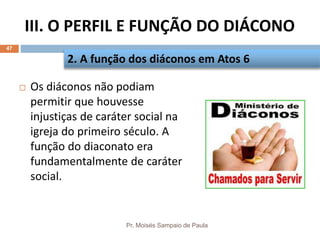 III. O PERFIL E FUNÇÃO DO DIÁCONO
Pr. Moisés Sampaio de Paula
47
 Os diáconos não podiam
permitir que houvesse
injustiças de caráter social na
igreja do primeiro século. A
função do diaconato era
fundamentalmente de caráter
social.
2. A função dos diáconos em Atos 6
 