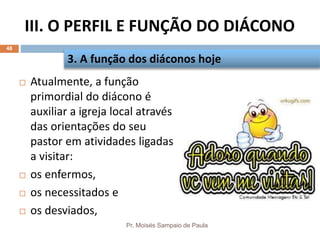 III. O PERFIL E FUNÇÃO DO DIÁCONO
Pr. Moisés Sampaio de Paula
48
 Atualmente, a função
primordial do diácono é
auxiliar a igreja local através
das orientações do seu
pastor em atividades ligadas
a visitar:
 os enfermos,
 os necessitados e
 os desviados,
3. A função dos diáconos hoje
 