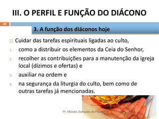 III. O PERFIL E FUNÇÃO DO DIÁCONO
Pr. Moisés Sampaio de Paula
49
 Cuidar das tarefas espirituais ligadas ao culto,
1. como a distribuir os elementos da Ceia do Senhor,
2. recolher as contribuições para a manutenção da igreja
local (dízimos e ofertas) e
3. auxiliar na ordem e
4. na segurança da liturgia do culto, bem como de
outras tarefas já mencionadas.
3. A função dos diáconos hoje
 