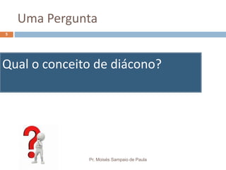 Uma Pergunta
Qual o conceito de diácono?
Pr. Moisés Sampaio de Paula
5
 