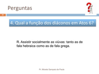 Perguntas
Pr. Moisés Sampaio de Paula
51
4. Qual a função dos diáconos em Atos 6?
R. Assistir socialmente as viúvas: tanto as de
fala hebraica como as de fala grega.
 