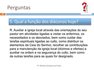 Perguntas
Pr. Moisés Sampaio de Paula
52
5. Qual a função dos diáconos hoje?
R. Auxiliar a igreja local através das orientações do seu
pastor em atividades ligadas a visitar os enfermos, os
necessitados e os desviados, bem como cuidar das
tarefas espirituais ligadas ao culto, como distribuir os
elementos da Ceia do Senhor, recolher as contribuições
para a manutenção da igreja local (dízimos e ofertas) e
auxiliar na ordem e na segurança do culto, bem como
de outras tarefas para as quais for designado.
 