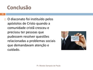 Conclusão
Pr. Moisés Sampaio de Paula
53
 O diaconato foi instituído pelos
apóstolos de Cristo quando a
comunidade cristã cresceu e
precisou ter pessoas que
pudessem resolver questões
relacionadas a problemas sociais
que demandavam atenção e
cuidado.
 