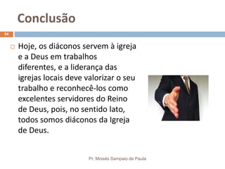Conclusão
Pr. Moisés Sampaio de Paula
54
 Hoje, os diáconos servem à igreja
e a Deus em trabalhos
diferentes, e a liderança das
igrejas locais deve valorizar o seu
trabalho e reconhecê-los como
excelentes servidores do Reino
de Deus, pois, no sentido lato,
todos somos diáconos da Igreja
de Deus.
 