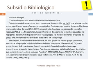 Subsídio Bibliológico
Pr. Moisés Sampaio de Paula
55
A U X Í L I O B I B L I O G R Á F I C O I
Subsídio Teológico
"Comunhão Quebrada: A Comunidade Escolhe Sete Diáconos
Os crentes se dedicam a formar uma comunidade de comunhão (At 2.42), que acha expressão
em compartilhar as possessões com os necessitados. Como exemplo positivo de comunhão, Lucas
chamou atenção a Barnabé (At 4.36,37); em contraste, Ananias e sua esposa são exemplos
negativos (At 5.1-11). No capítulo 6, Lucas informa um desarranjo na comunhão causado pela
negligência da comunidade para com suas viúvas gregas. No meio de tremendo progresso da
Igreja, este problema coloca a unidade eclesiástica em sério perigo.
Nesta época, a comunidade cristã consiste em dois grupos: os judeus gregos (hellenistai,
'crentes de fala grega') e os judeus hebreus (hebraioi, 'crentes de fala aramaica'). Os judeus
gregos de Atos 6 são crentes que foram fortemente influenciados pela cultura grega,
provavelmente enquanto viviam fora da Palestina, ao passo que os judeus hebreus são cristãos
que sempre viveram na terra nativa da Palestina" (STRONSTAD, Roger; ARRINGTON, French L.
(Eds.) Comentário Bíblico Pentecostal Novo Testamento. Vol. 1: Mateus a Atos. 4.ed. Rio de
Janeiro: CPAD, 2009, p.657).
 