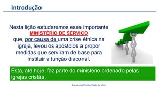 Introdução
Facebook/Cristão:Estilo de Vida
Nesta lição estudaremos esse importante
MINISTÉRIO DE SERVIÇO
que, por causa de uma crise étnica na
igreja, levou os apóstolos a propor
medidas que serviram de base para
instituir a função diaconal.
Esta, até hoje, faz parte do ministério ordenado pelas
igrejas cristãs.
 