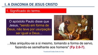 I. A DIACONIA DE JESUS CRISTO
Facebook/Cristão:Estilo de Vida
1. Significado do termo.
O apóstolo Paulo disse que
Jesus, "sendo em forma de
Deus, não teve por usurpação
ser igual a Deus...
...Mas aniquilou-se a si mesmo, tomando a forma de servo,
fazendo-se semelhante aos homens" (Fp 2.6-7).
 