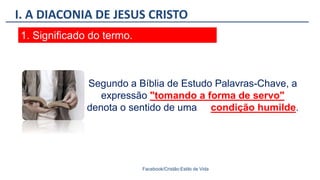 I. A DIACONIA DE JESUS CRISTO
Facebook/Cristão:Estilo de Vida
1. Significado do termo.
Segundo a Bíblia de Estudo Palavras-Chave, a
expressão "tomando a forma de servo"
denota o sentido de uma condição humilde.
 